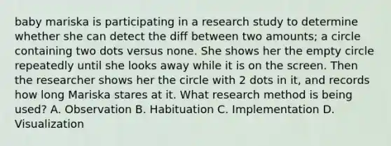 baby mariska is participating in a research study to determine whether she can detect the diff between two amounts; a circle containing two dots versus none. She shows her the empty circle repeatedly until she looks away while it is on the screen. Then the researcher shows her the circle with 2 dots in it, and records how long Mariska stares at it. What research method is being used? A. Observation B. Habituation C. Implementation D. Visualization