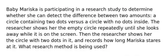 Baby Mariska is participating in a research study to determine whether she can detect the difference between two amounts: a circle containing two dots versus a circle with no dots inside. The researcher shows her the empty circle repeatedly until she looks away while it is on the screen. Then the researcher shows her the circle with two dots in it, and records how long Mariska stares at it. What research method is being used?