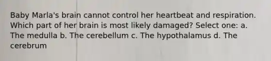 Baby Marla's brain cannot control her heartbeat and respiration. Which part of her brain is most likely damaged? Select one: a. The medulla b. The cerebellum c. The hypothalamus d. The cerebrum