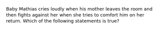 Baby Mathias cries loudly when his mother leaves the room and then fights against her when she tries to comfort him on her return. Which of the following statements is true?