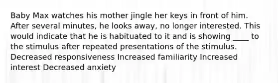 Baby Max watches his mother jingle her keys in front of him. After several minutes, he looks away, no longer interested. This would indicate that he is habituated to it and is showing ____ to the stimulus after repeated presentations of the stimulus. Decreased responsiveness Increased familiarity Increased interest Decreased anxiety