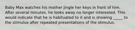 Baby Max watches his mother jingle her keys in front of him. After several minutes, he looks away no longer interested. This would indicate that he is habituated to it and is showing _____ to the stimulus after repeated presentations of the stimulus.