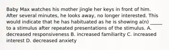 Baby Max watches his mother jingle her keys in front of him. After several minutes, he looks away, no longer interested. This would indicate that he has habituated as he is showing a(n) _____ to a stimulus after repeated presentations of the stimulus. A. decreased responsiveness B. increased familiarity C. increased interest D. decreased anxiety