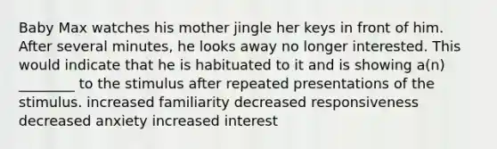 Baby Max watches his mother jingle her keys in front of him. After several minutes, he looks away no longer interested. This would indicate that he is habituated to it and is showing a(n) ________ to the stimulus after repeated presentations of the stimulus. increased familiarity decreased responsiveness decreased anxiety increased interest