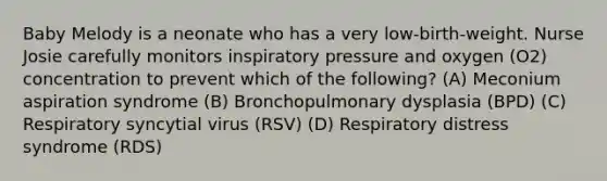 Baby Melody is a neonate who has a very low-birth-weight. Nurse Josie carefully monitors inspiratory pressure and oxygen (O2) concentration to prevent which of the following? (A) Meconium aspiration syndrome (B) Bronchopulmonary dysplasia (BPD) (C) Respiratory syncytial virus (RSV) (D) Respiratory distress syndrome (RDS)