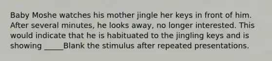 Baby Moshe watches his mother jingle her keys in front of him. After several minutes, he looks away, no longer interested. This would indicate that he is habituated to the jingling keys and is showing _____Blank the stimulus after repeated presentations.