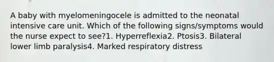 A baby with myelomeningocele is admitted to the neonatal intensive care unit. Which of the following signs/symptoms would the nurse expect to see?1. Hyperreflexia2. Ptosis3. Bilateral lower limb paralysis4. Marked respiratory distress