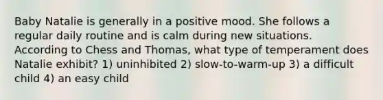 Baby Natalie is generally in a positive mood. She follows a regular daily routine and is calm during new situations. According to Chess and Thomas, what type of temperament does Natalie exhibit? 1) uninhibited 2) slow-to-warm-up 3) a difficult child 4) an easy child