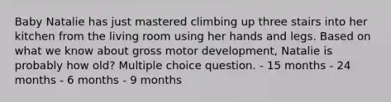 Baby Natalie has just mastered climbing up three stairs into her kitchen from the living room using her hands and legs. Based on what we know about gross motor development, Natalie is probably how old? Multiple choice question. - 15 months - 24 months - 6 months - 9 months