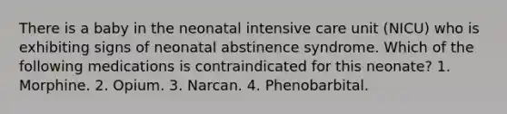 There is a baby in the neonatal intensive care unit (NICU) who is exhibiting signs of neonatal abstinence syndrome. Which of the following medications is contraindicated for this neonate? 1. Morphine. 2. Opium. 3. Narcan. 4. Phenobarbital.