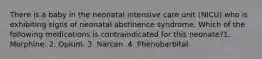 There is a baby in the neonatal intensive care unit (NICU) who is exhibiting signs of neonatal abstinence syndrome. Which of the following medications is contraindicated for this neonate?1. Morphine. 2. Opium. 3. Narcan. 4. Phenobarbital.