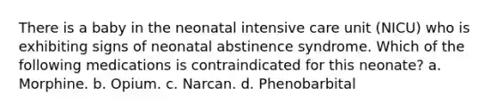 There is a baby in the neonatal intensive care unit (NICU) who is exhibiting signs of neonatal abstinence syndrome. Which of the following medications is contraindicated for this neonate? a. Morphine. b. Opium. c. Narcan. d. Phenobarbital