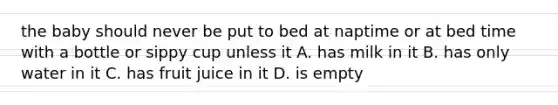 the baby should never be put to bed at naptime or at bed time with a bottle or sippy cup unless it A. has milk in it B. has only water in it C. has fruit juice in it D. is empty