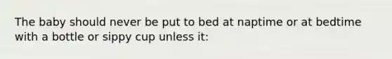 The baby should never be put to bed at naptime or at bedtime with a bottle or sippy cup unless it: