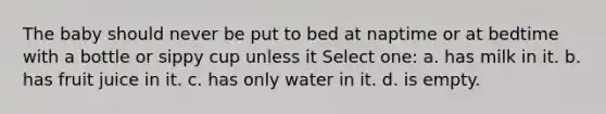 The baby should never be put to bed at naptime or at bedtime with a bottle or sippy cup unless it Select one: a. has milk in it. b. has fruit juice in it. c. has only water in it. d. is empty.