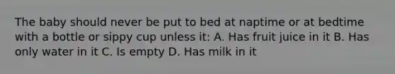 The baby should never be put to bed at naptime or at bedtime with a bottle or sippy cup unless it: A. Has fruit juice in it B. Has only water in it C. Is empty D. Has milk in it