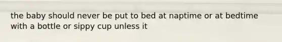 the baby should never be put to bed at naptime or at bedtime with a bottle or sippy cup unless it