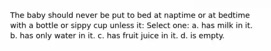 The baby should never be put to bed at naptime or at bedtime with a bottle or sippy cup unless it: Select one: a. has milk in it. b. has only water in it. c. has fruit juice in it. d. is empty.