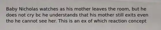 Baby Nicholas watches as his mother leaves the room, but he does not cry bc he understands that his mother still exits even tho he cannot see her. This is an ex of which reaction concept