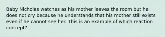 Baby Nicholas watches as his mother leaves the room but he does not cry because he understands that his mother still exists even if he cannot see her. This is an example of which reaction concept?