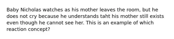 Baby Nicholas watches as his mother leaves the room, but he does not cry because he understands taht his mother still exists even though he cannot see her. This is an example of which reaction concept?