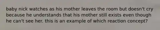 baby nick watches as his mother leaves the room but doesn't cry because he understands that his mother still exists even though he can't see her. this is an example of which reaction concept?