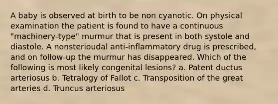 A baby is observed at birth to be non cyanotic. On physical examination the patient is found to have a continuous "machinery-type" murmur that is present in both systole and diastole. A nonsterioudal anti-inflammatory drug is prescribed, and on follow-up the murmur has disappeared. Which of the following is most likely congenital lesions? a. Patent ductus arteriosus b. Tetralogy of Fallot c. Transposition of the great arteries d. Truncus arteriosus