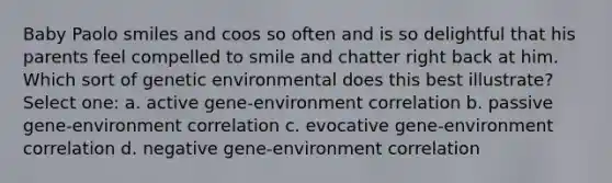 Baby Paolo smiles and coos so often and is so delightful that his parents feel compelled to smile and chatter right back at him. Which sort of genetic environmental does this best illustrate? Select one: a. active gene-environment correlation b. passive gene-environment correlation c. evocative gene-environment correlation d. negative gene-environment correlation