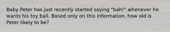 Baby Peter has just recently started saying "bah!" whenever he wants his toy ball. Based only on this information, how old is Peter likely to be?