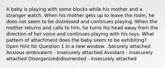 A baby is playing with some blocks while his mother and a stranger watch. When his mother gets up to leave the room, he does not seem to be distressed and continues playing. When the mother returns and calls to him, he turns his head away from the direction of her voice and continues playing with his toys. What pattern of attachment does the baby seem to be exhibiting? Open Hint for Question 1 in a new window. .Securely attached Anxious ambivalent - insecurely attached Avoidant - insecurely attached Disorganized/disoriented - insecurely attached