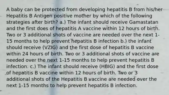 A baby can be protected from developing hepatitis B from his/her Hepatitis B Antigen positive mother by which of the following strategies after birth? a.) The infant should receive Gamastatan and the first does of hepatitis A vaccine within 12 hours of birth. Two or 3 additional shots of vaccine are needed over the next 1-15 months to help prevent hepatitis B infection b.) the infant should receive (VZIG) and the first dose of hepatitis B vaccine within 24 hours of birth. Two or 3 additional shots of vaccine are needed over the next 1-15 months to help prevent hepatitis B infection. c.) The infant should receive (HBIG) and the first dose of hepatitis B vaccine within 12 hours of birth. Two or 3 additional shots of the Hepatitis B vaccine are needed over the next 1-15 months to help prevent hepatitis B infection.