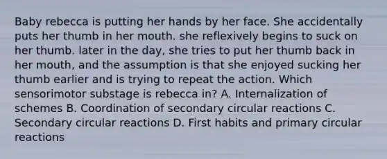 Baby rebecca is putting her hands by her face. She accidentally puts her thumb in her mouth. she reflexively begins to suck on her thumb. later in the day, she tries to put her thumb back in her mouth, and the assumption is that she enjoyed sucking her thumb earlier and is trying to repeat the action. Which sensorimotor substage is rebecca in? A. Internalization of schemes B. Coordination of secondary circular reactions C. Secondary circular reactions D. First habits and primary circular reactions