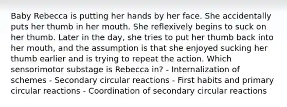 Baby Rebecca is putting her hands by her face. She accidentally puts her thumb in her mouth. She reflexively begins to suck on her thumb. Later in the day, she tries to put her thumb back into her mouth, and the assumption is that she enjoyed sucking her thumb earlier and is trying to repeat the action. Which sensorimotor substage is Rebecca in? - Internalization of schemes - Secondary circular reactions - First habits and primary circular reactions - Coordination of secondary circular reactions