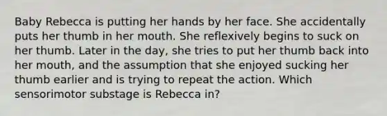 Baby Rebecca is putting her hands by her face. She accidentally puts her thumb in her mouth. She reflexively begins to suck on her thumb. Later in the day, she tries to put her thumb back into her mouth, and the assumption that she enjoyed sucking her thumb earlier and is trying to repeat the action. Which sensorimotor substage is Rebecca in?