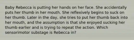 Baby Rebecca is putting her hands on her face. She accidentally puts her thumb in her mouth. She reflexively begins to suck on her thumb. Later in the day, she tries to put her thumb back into her mouth, and the assumption is that she enjoyed sucking her thumb earlier and is trying to repeat the action. Which sensorimotor substage is Rebecca in?