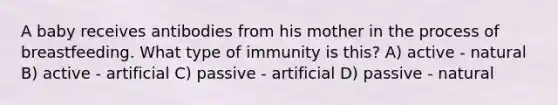 A baby receives antibodies from his mother in the process of breastfeeding. What type of immunity is this? A) active - natural B) active - artificial C) passive - artificial D) passive - natural