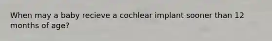 When may a baby recieve a cochlear implant sooner than 12 months of age?