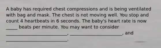 A baby has required chest compressions and is being ventilated with bag and mask. The chest is not moving well. You stop and count 4 heartbeats in 6 seconds. The baby's heart rate is now _____ beats per minute. You may want to consider ___________________________, _______________________, and ___________________________.