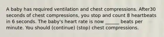 A baby has required ventilation and chest compressions. After30 seconds of chest compressions, you stop and count 8 heartbeats in 6 seconds. The baby's heart rate is now ______ beats per minute. You should (continue) (stop) chest compressions.