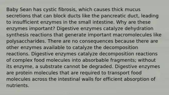 Baby Sean has cystic fibrosis, which causes thick mucus secretions that can block ducts like the pancreatic duct, leading to insufficient enzymes in the small intestine. Why are these enzymes important? Digestive enzymes catalyze dehydration synthesis reactions that generate important macromolecules like polysaccharides. There are no consequences because there are other enzymes available to catalyze the decomposition reactions. Digestive enzymes catalyze decomposition reactions of complex food molecules into absorbable fragments; without its enzyme, a substrate cannot be degraded. Digestive enzymes are protein molecules that are required to transport food molecules across the intestinal walls for efficient absorption of nutrients.