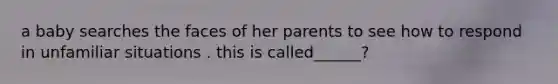 a baby searches the faces of her parents to see how to respond in unfamiliar situations . this is called______?