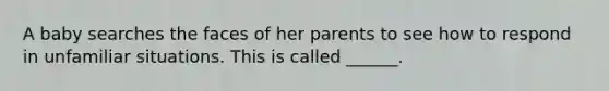 A baby searches the faces of her parents to see how to respond in unfamiliar situations. This is called ______.