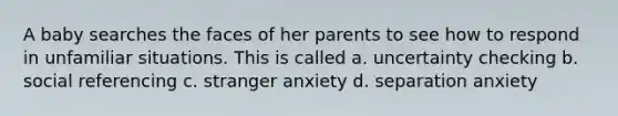 A baby searches the faces of her parents to see how to respond in unfamiliar situations. This is called a. uncertainty checking b. social referencing c. stranger anxiety d. separation anxiety