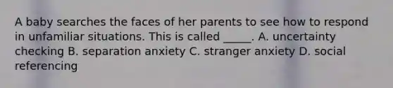 A baby searches the faces of her parents to see how to respond in unfamiliar situations. This is called _____. A. uncertainty checking B. separation anxiety C. stranger anxiety D. social referencing