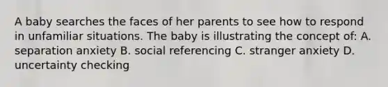 A baby searches the faces of her parents to see how to respond in unfamiliar situations. The baby is illustrating the concept of: A. separation anxiety B. social referencing C. stranger anxiety D. uncertainty checking