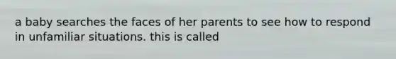 a baby searches the faces of her parents to see how to respond in unfamiliar situations. this is called