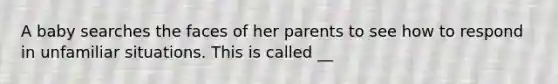 A baby searches the faces of her parents to see how to respond in unfamiliar situations. This is called __