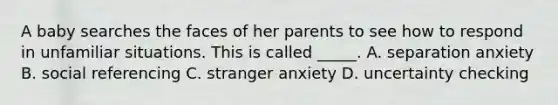 A baby searches the faces of her parents to see how to respond in unfamiliar situations. This is called _____. A. separation anxiety B. social referencing C. stranger anxiety D. uncertainty checking