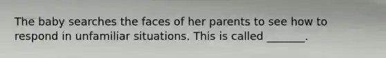 The baby searches the faces of her parents to see how to respond in unfamiliar situations. This is called _______.