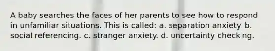 A baby searches the faces of her parents to see how to respond in unfamiliar situations. This is called: a. separation anxiety. b. social referencing. c. stranger anxiety. d. uncertainty checking.